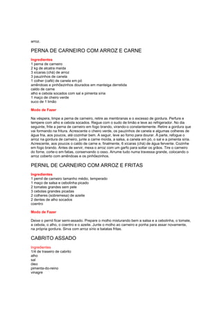 arroz.

PERNA DE CARNEIRO COM ARROZ E CARNE
Ingredientes
1 perna de carneiro
2 kg de alcatra maída
3 xícaras (chá) de arroz
3 pauzinhos de canela
1 colher (café) de canela em pó
amêndoas e pinhõezinhos dourados em manteiga derretida
caldo de carne
alho e cebola socados com sal e pimenta síria
1 maço de cheiro verde
suco de 1 limão

Modo de Fazer

Na véspera, limpe a perna de carneiro, retire as membranas e o excesso de gordura. Perfure e
tempere com alho e cebola socados. Regue com o sudo de limão e leve ao refrigerador. No dia
seguinte, frite a perna de carneiro em fogo brando, virando-o constantemente. Retire a gordura que
vai formando na fritura. Acrescente o cheiro verde, os pauzinhos de canela e algumas colheres de
água fria, aos poucos, até cozinhar bem. A seguir, leve ao forno para dourar. À parte, refogue o
arroz na gordura de carneiro, junte a carne moída, a salsa, a canela em pó, o sal e a pimenta síria.
Acrescente, aos poucos o caldo de carne e, finalmente, 6 xícaras (chá) de água fervente. Cozinhe
em fogo brando. Antes de servir, mexa o arroz com um garfo para soltar os grãos. Tire o carneiro
do forne, corte-o em fatias, conservando o osso. Arrume tudo numa travessa grande, colocando o
arroz coberto com amêndoas e os pinhõezinhos.

PERNIL DE CARNEIRO COM ARROZ E FRITAS
Ingredientes
1 pernil de carneiro tamanho médio, temperado
1 maço de salsa e cebolinha picado
2 tomates grandes sem pele
3 cebolas grandes picadas
2 colheres (sobremesa) de azeite
2 dentes de alho socados
coentro

Modo de Fazer

Deixe o pernil ficar semi-assado. Prepare o molho misturando bem a salsa e a cebolinha, o tomate,
a cebola, o alho, o coentro e o azeite. Junte o molho ao carneiro e ponha para assar novamente,
na própria gordura. Sirva com arroz sírio e batatas fritas.

CABRITO ASSADO
Ingredientes
1/4 de traseiro de cabrito
alho
sal
óleo
pimenta-do-reino
vinagre
 