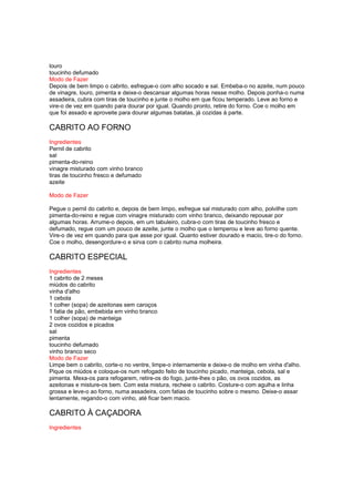 louro
toucinho defumado
Modo de Fazer
Depois de bem limpo o cabrito, esfregue-o com alho socado e sal. Embeba-o no azeite, num pouco
de vinagre, louro, pimenta e deixe-o descansar algumas horas nesse molho. Depois ponha-o numa
assadeira, cubra com tiras de toucinho e junte o molho em que ficou temperado. Leve ao forno e
vire-o de vez em quando para dourar por igual. Quando pronto, retire do forno. Coe o molho em
que foi assado e aproveite para dourar algumas batatas, já cozidas à parte.

CABRITO AO FORNO
Ingredientes
Pernil de cabrito
sal
pimenta-do-reino
vinagre misturado com vinho branco
tiras de toucinho fresco e defumado
azeite

Modo de Fazer

Pegue o pernil do cabrito e, depois de bem limpo, esfregue sal misturado com alho, polvilhe com
pimenta-do-reino e regue com vinagre misturado com vinho branco, deixando repousar por
algumas horas. Arrume-o depois, em um tabuleiro, cubra-o com tiras de toucinho fresco e
defumado, regue com um pouco de azeite, junte o molho que o temperou e leve ao forno quente.
Vire-o de vez em quando para que asse por igual. Quanto estiver dourado e macio, tire-o do forno.
Coe o molho, desengordure-o e sirva com o cabrito numa molheira.

CABRITO ESPECIAL
Ingredientes
1 cabrito de 2 meses
miúdos do cabrito
vinha d'alho
1 cebola
1 colher (sopa) de azeitonas sem caroços
1 fatia de pão, embebida em vinho branco
1 colher (sopa) de manteiga
2 ovos cozidos e picados
sal
pimenta
toucinho defumado
vinho branco seco
Modo de Fazer
Limpe bem o cabrito, corte-o no ventre, limpe-o internamente e deixe-o de molho em vinha d'alho.
Pique os miúdos e coloque-os num refogado feito de toucinho picado, manteiga, cebola, sal e
pimenta. Mexa-os para refogarem, retire-os do fogo, junte-lhes o pão, os ovos cozidos, as
azeitonas e misture-os bem. Com esta mistura, recheie o cabrito. Costure-o com agulha e linha
grossa e leve-o ao forno, numa assadeira, com fatias de toucinho sobre o mesmo. Deixe-o assar
lentamente, regando-o com vinho, até ficar bem macio.

CABRITO À CAÇADORA
Ingredientes
 