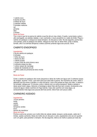 1 cabrito novo
6 dentes de alho
5 folhas de louro
2 cebolas médias
5 tomates maduros
sal
pimenta
óleo
2 limões
Modo de Fazer
Tire o nervo que há na perna do cabrito e que lhe dá um mau cheiro. À parte, numa bacia, junte o
alho esmagado, as cebolas raladas, o sal, a pimenta, o louro picadinho e o caldo de limão. Pique o
cabrito em pedaços e coloque-os nesse tempero, do dia para a noite. No dia seguinte, ponha óleo
uma panela, junte os pedaços de cabrito, refogue-os mas não os deixe fritar; junte a cebola,
tomate, alho e os demais temperos e deixe cozinhar juntando água aos poucos. Sirva.

CABRITO ENSOPADO
Ingredientes
2 kg de cabrito em pedaços
4 tomates
1 folha de louro
1 dente de alho
1 cebola picada
1 xícara (chá) de vinho branco seco
3 colheres (sopa) de óleo
1 colher (sopa) de manteiga
1 pitada de mostarda em pó
1 colher (café) de pimenta-do-reino moída
sal

Modo de Fazer

Corte o cabrito em pedaços não muito pequenos e deixe de molho em água com 2 colheres (sopa)
de vinagre, durante 1 hora. Lave bem para que saia toda a gosma. No momento de cortar, retire a
glândula que fica entre o tendão e o osso da perna. Leve uma panela ao fogo com óleo, a cebola e
os tomates, refogue por 15 minutos, junte o cabrito com os outros temperos. Abafe a panela e
deixe secar toda a água. Adicione a manteiga e deixe fritar até ficar bem corado. Acrescente uma
xícara de água e deixe cozinhar em fogo brando. Caso não cozinhe com essa água, vá
acrescentando mais água aos poucos até ficar pronto. Deve ficar com pouco caldo.

CARNEIRO ASSADO
Ingredientes
1/4 de carneiro
limão
azeite
cebola
temperos verdes
louro
farinha de mandioca
Modo de Fazer
Ponha a carne de carneiro num molho feito de cebola ralada, tempero verde picado, caldo de 2
limões, azeite e pimenta. Deixe de molho de um dia paro o outro, espetando-a de vez em quando
com um garfo, para penetrar o tempero. No dia seguinte, retire-a do molho e passe por toda ela
 