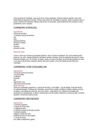 uma camada de manteiga. Leve-a ao forno numa assadeira. Quando estiver assada, sirva com
farofa feita da seguinte maneira: Ponha uma colher de manteiga na panela, deixe-a aquecer bem e
junte a farinha de mandioca. Mexa-a até tomar cor dourada. Junte azeitonas sem caroços e sirva
juntamente com o assado.

CARNEIRO ESPECIAL
Ingredientes
Carne de carneiro
2 colheres (sopa) de gordura
sal
alho
cebola batidinha
temperos verdes
tomate
cenoura
pimenta curtida

Modo de Fazer

Tome a carne do carneiro que deseja preparar, lave e corte em pedaços. Em uma panela ponha
gordura, sal, alho, cebola batidinha, temperos verdes, tomates, junte os pedaços de carne e mexa,
deixando refogar, por 15 minutos. À seguir, junte um pouco de água, as cenouras partidas ao meio
e um pouco de pimenta. Quando estiver tudo bem cozido, sirva com fatias de pão fritas em
manteiga.

CARNEIRO COM COGUMELOS
Ingredientes
1/2 kg de carne de carneiro
1 kg de batata
2 cebolas
pimenta
sal
cogumelos crus
150 g de creme de leite
Modo de Fazer
Corte em quadrados pequenos, a carne de carneiro, e em fatias, 1 kg de batata. Frite até dourar,
as cebolas picadas. Coloque em camadas, numa forma untada, primeiro a batata, depois a carne,
a cebola, uma pitada de pimenta, sal e por último , cogumelos crus. Repita as camadas até
acabarem os ingredientes. A última camada deve ser de batata. Adicione o creme de leite. Cozinhe
durante 1/2 hora em banho-maria.

CARNEIRO RECHEADO
Ingredientes
1 carneiro pequeno
2 copos de vinho seco
1 cabeça de alho
2 colheres (sopa) de tempero pronto
3 cebolas raladas
orégano, folhas de louro
pimenta-do-reino e sal a gosto
1 1/2 kg de arroz
sal, salsa e cebolinha a gosto
 