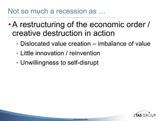 Not so much a recession as …A restructuring of the economic order / creative destruction in actionDislocated value creation – imbalance of valueLittle innovation / reinventionUnwillingness to self-disrupt