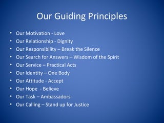 Our Guiding Principles
• Our Motivation - Love
• Our Relationship - Dignity
• Our Responsibility – Break the Silence
• Our Search for Answers – Wisdom of the Spirit
• Our Service – Practical Acts
• Our Identity – One Body
• Our Attitude - Accept
• Our Hope - Believe
• Our Task – Ambassadors
• Our Calling – Stand up for Justice
 