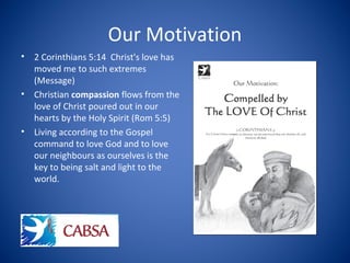 Our Motivation
• 2 Corinthians 5:14 Christ's love has
moved me to such extremes
(Message)
• Christian compassion flows from the
love of Christ poured out in our
hearts by the Holy Spirit (Rom 5:5)
• Living according to the Gospel
command to love God and to love
our neighbours as ourselves is the
key to being salt and light to the
world.
 