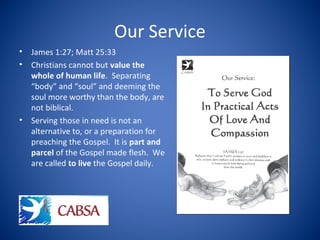Our Service
• James 1:27; Matt 25:33
• Christians cannot but value the
whole of human life. Separating
“body” and “soul” and deeming the
soul more worthy than the body, are
not biblical.
• Serving those in need is not an
alternative to, or a preparation for
preaching the Gospel. It is part and
parcel of the Gospel made flesh. We
are called to live the Gospel daily.
 