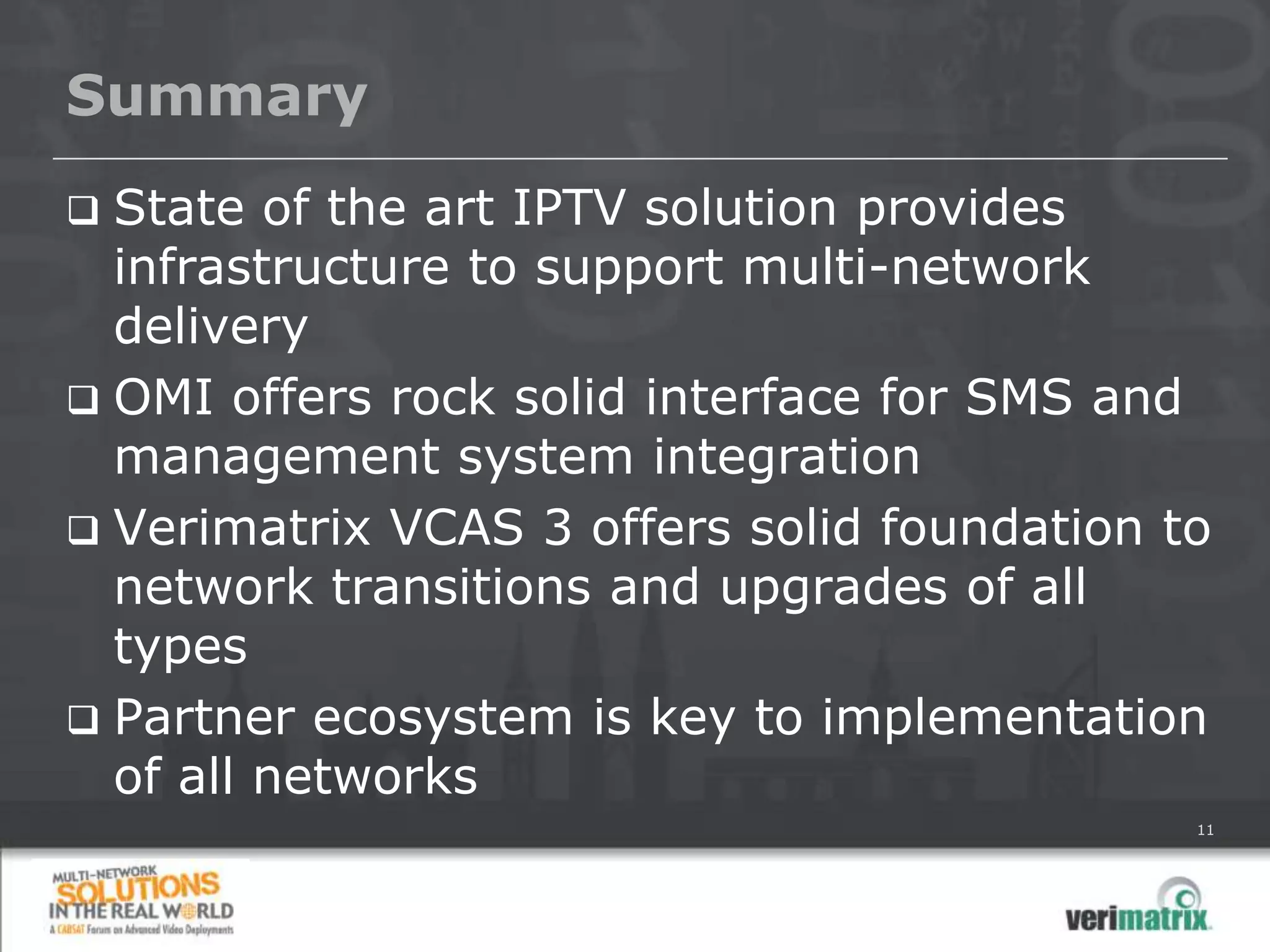Summary
 State of the art IPTV solution provides
  infrastructure to support multi-network
  delivery
 OMI offers rock solid interface for SMS and
  management system integration
 Verimatrix VCAS 3 offers solid foundation to
  network transitions and upgrades of all
  types
 Partner ecosystem is key to implementation
  of all networks
                                             11
 