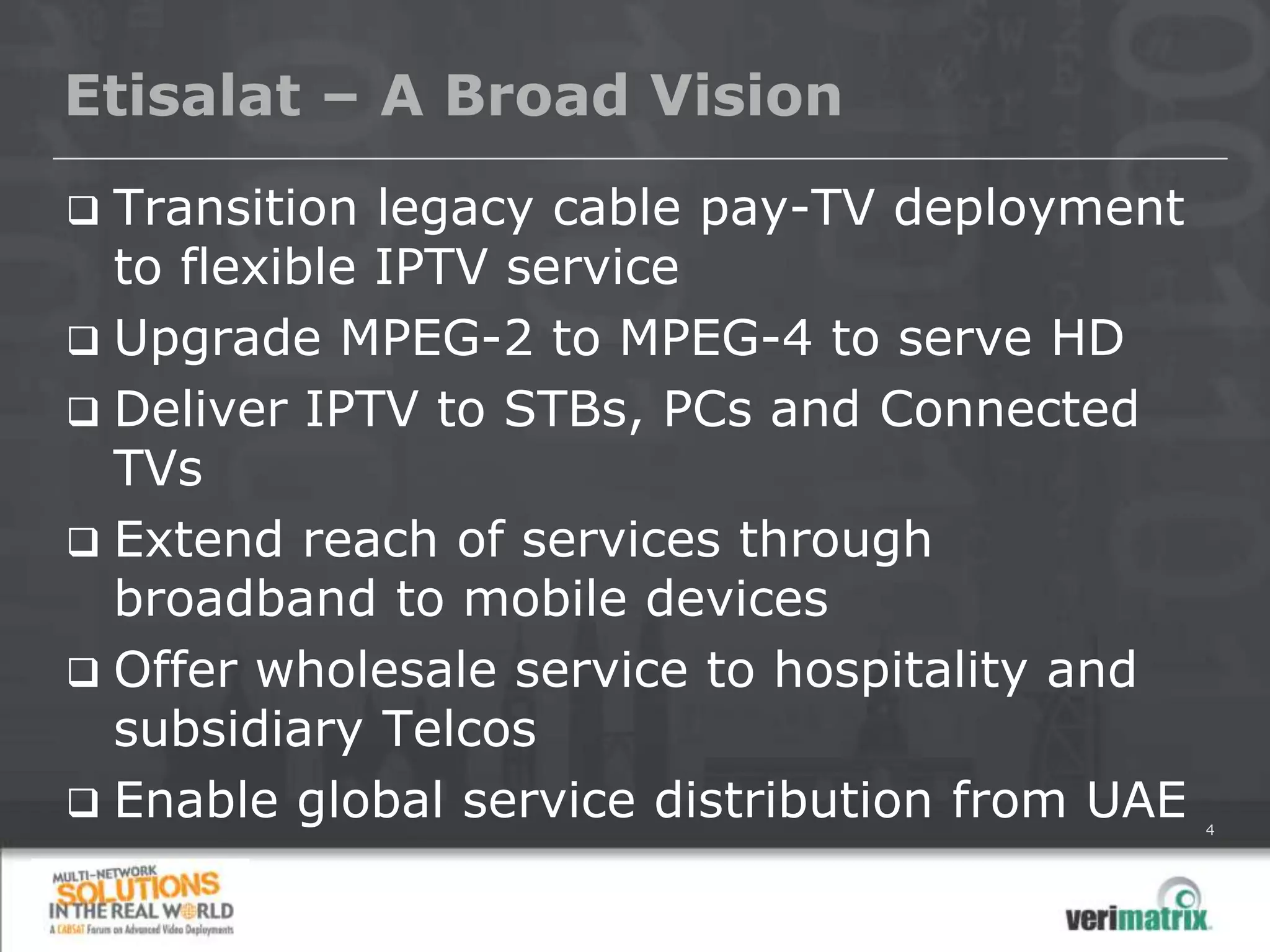 Etisalat – A Broad Vision
 Transition legacy cable pay-TV deployment
  to flexible IPTV service
 Upgrade MPEG-2 to MPEG-4 to serve HD
 Deliver IPTV to STBs, PCs and Connected
  TVs
 Extend reach of services through
  broadband to mobile devices
 Offer wholesale service to hospitality and
  subsidiary Telcos
 Enable global service distribution from UAE   4
 