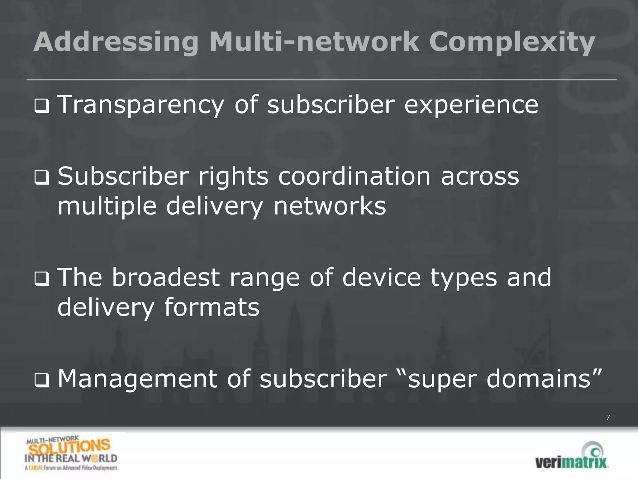 Addressing Multi-network Complexity

   Transparency of subscriber experience

   Subscriber rights coordination across
    multiple delivery networks

   The broadest range of device types and
    delivery formats

   Management of subscriber “super domains”
                                               7
 