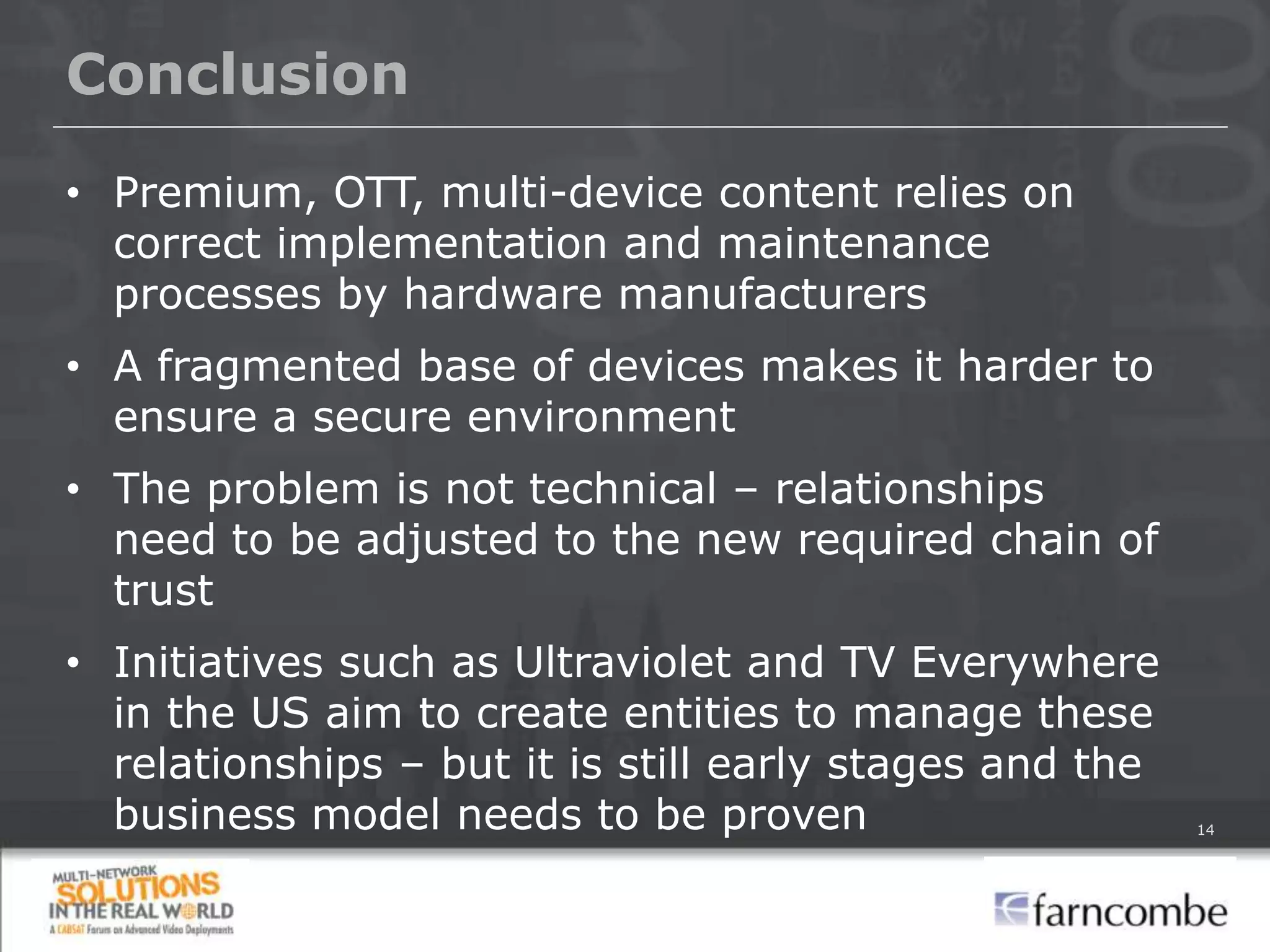 Conclusion

• Premium, OTT, multi-device content relies on
  correct implementation and maintenance
  processes by hardware manufacturers
• A fragmented base of devices makes it harder to
  ensure a secure environment
• The problem is not technical – relationships
  need to be adjusted to the new required chain of
  trust
• Initiatives such as Ultraviolet and TV Everywhere
  in the US aim to create entities to manage these
  relationships – but it is still early stages and the
  business model needs to be proven                      14
 