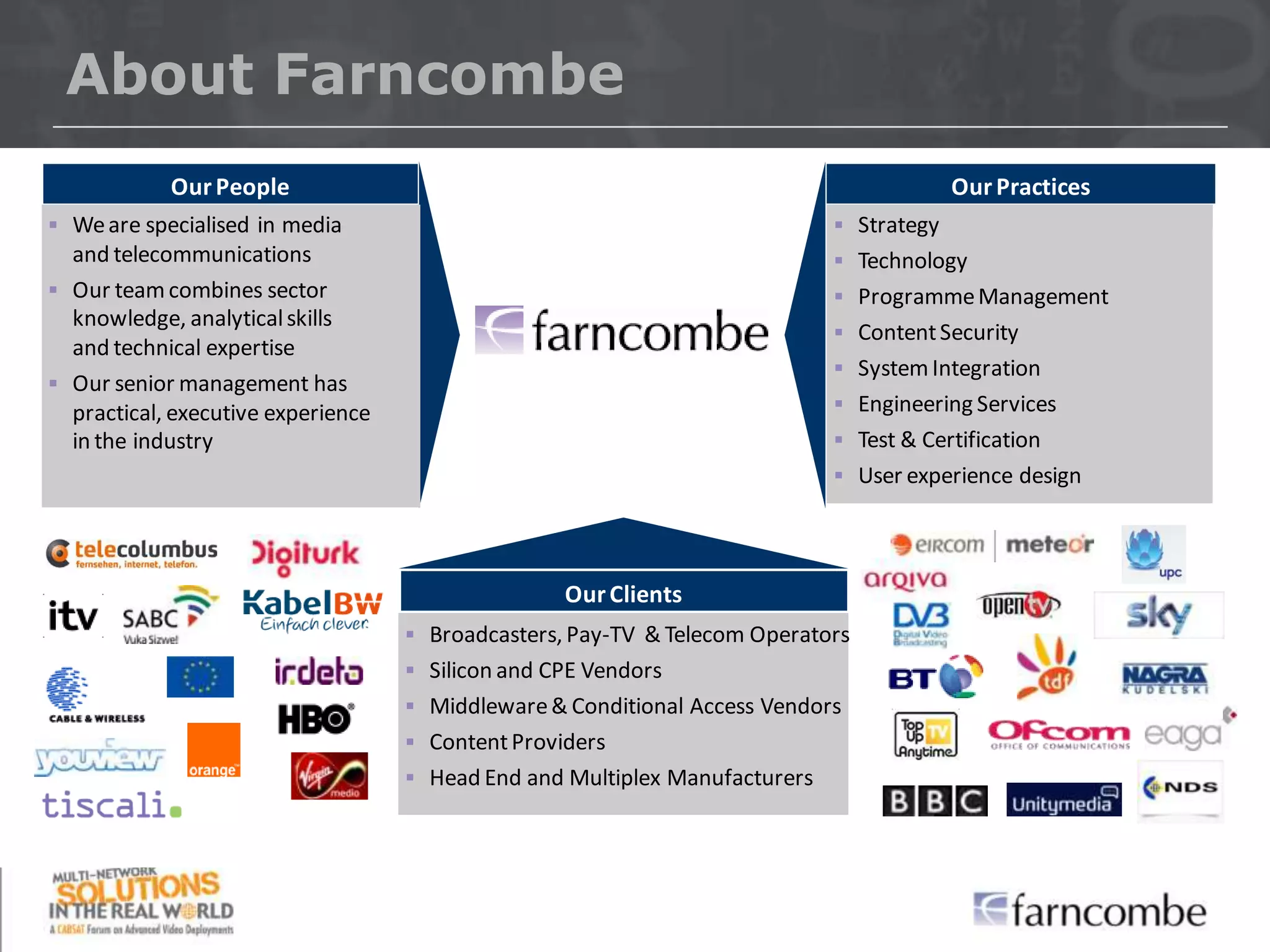 About Farncombe
             Our People                                                                   Our Practices
 We are specialised in media                                                 Strategy
  and telecommunications                                                      Technology
 Our team combines sector                                                    Programme Management
  knowledge, analytical skills
                                                                              Content Security
  and technical expertise
                                                                              System Integration
 Our senior management has
  practical, executive experience                                             Engineering Services
  in the industry                                                             Test & Certification
                                                                              User experience design




                                                   Our Clients
                                     Broadcasters, Pay-TV & Telecom Operators
                                     Silicon and CPE Vendors
                                     Middleware & Conditional Access Vendors
                                     Content Providers
                                     Head End and Multiplex Manufacturers
 