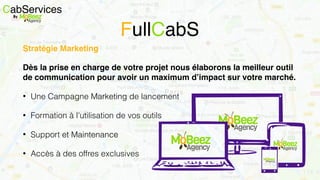 CabServicesBy
FullCabS
Stratégie Marketing
Dès la prise en charge de votre projet nous élaborons la meilleur outil
de communication pour avoir un maximum d’impact sur votre marché.
• Une Campagne Marketing de lancement
• Formation à l’utilisation de vos outils
• Support et Maintenance
• Accès à des offres exclusives
 
