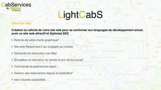Votre Site Web
Création ou refonte de votre site web pour se conformer aux languages de développement actuel,
avoir un site web attractif et Optimisé SEO
• Refonte de votre charte graphique*
• Site web Responsive ( qui s’adapte au mobile)
• Demande de réservation par Mail.
• Simulateur et estimation du temps et prix de la course*
• Commande et paiement en ligne*
• Gestion des réservations depuis le backofﬁce*
• bien d’autres possibilités ….
CabServicesBy
LightCabS
 