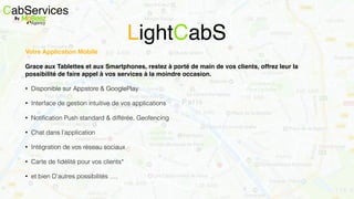 Votre Application Mobile
Grace aux Tablettes et aux Smartphones, restez à porté de main de vos clients, offrez leur la
possibilité de faire appel à vos services à la moindre occasion.
• Disponible sur Appstore & GooglePlay
• Interface de gestion intuitive de vos applications
• Notiﬁcation Push standard & différée, Geofencing
• Chat dans l’application
• Intégration de vos réseau sociaux
• Carte de ﬁdélité pour vos clients*
• et bien D’autres possibilités ….
CabServicesBy
LightCabS
 