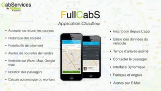 CabServicesBy
Application Chauffeur
FullCabS
• Inscription depuis L’app
• Saisie des données du
véhicule
• Temps d’arrivée estimé
• Contacter le passager
• Interface Dynamique
• Français et Anglais
• Alertes par E-Mail
• Accepter ou refuser les courses
• Historique des courses
• Portefeuille de paiement
• Alertes de nouvelles demandes
• Itinéraire sur Waze, Map, Google
map
• Notation des passagers
• Calcule automatique du montant
 