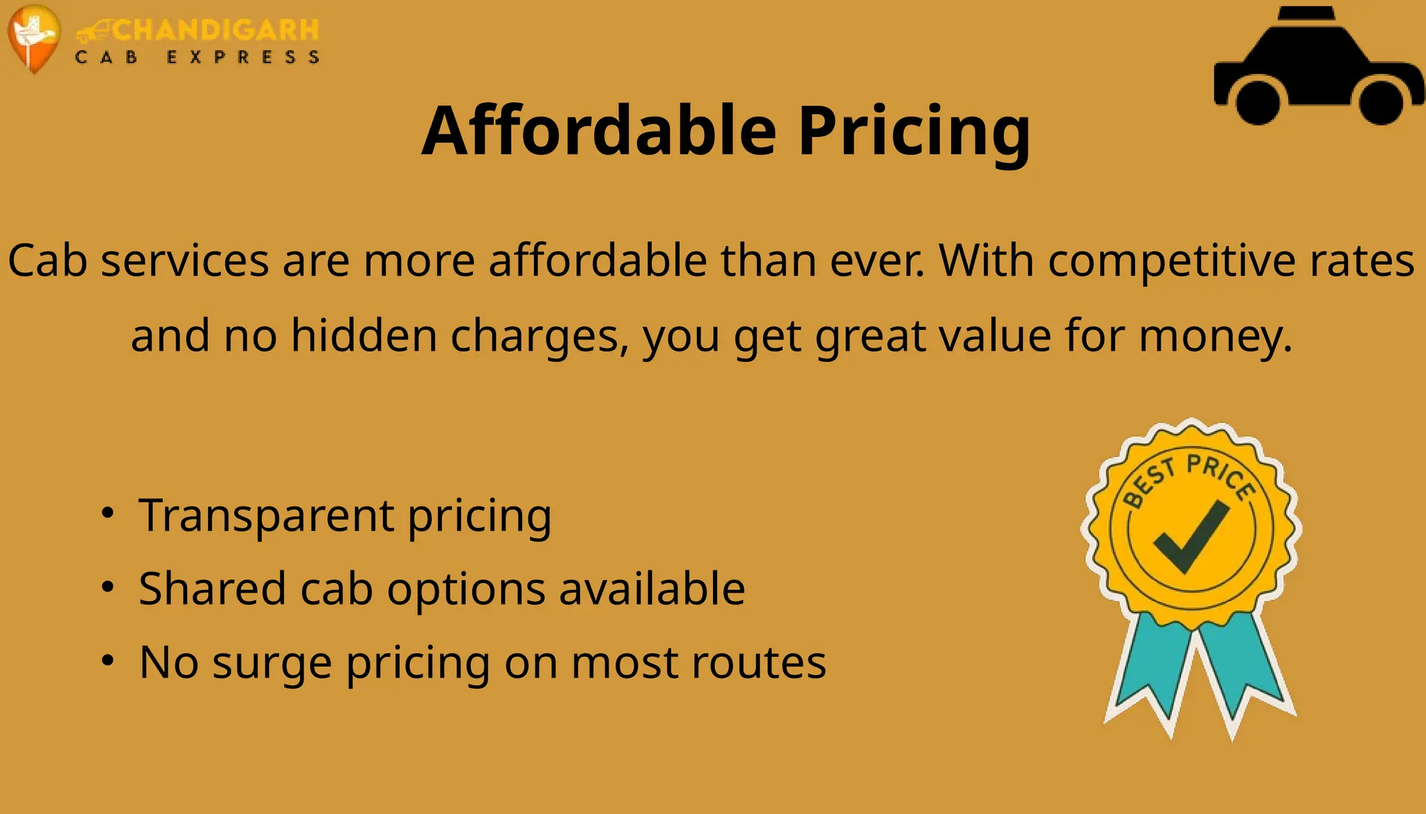 Affordable Pricing
Cab services are more affordable than ever. With competitive rates
and no hidden charges, you get great value for money.
• Transparent pricing
• Shared cab options available
• No surge pricing on most routes
 