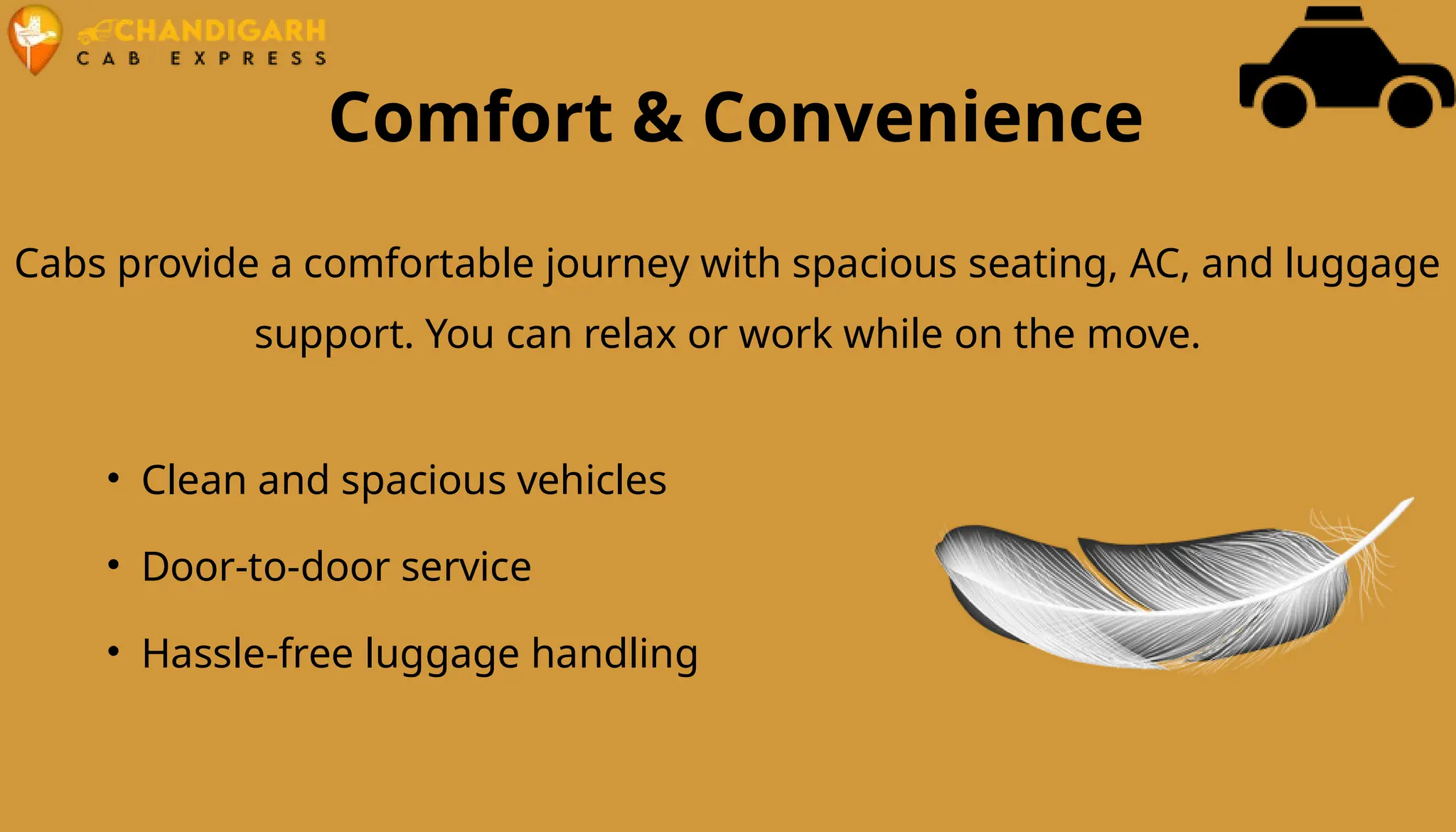 Comfort & Convenience
Cabs provide a comfortable journey with spacious seating, AC, and luggage
support. You can relax or work while on the move.
• Clean and spacious vehicles
• Door-to-door service
• Hassle-free luggage handling
 
