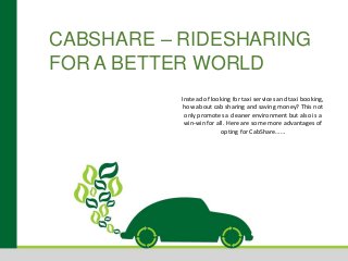 CABSHARE – RIDESHARING
FOR A BETTER WORLD
Instead of looking for taxi services and taxi booking,
how about cab sharing and saving money? This not
only promotes a cleaner environment but also is a
win-win for all. Here are some more advantages of
opting for CabShare……
 