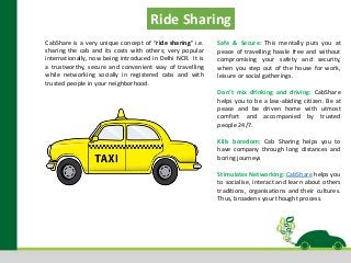 CabShare is a very unique concept of “ride sharing” i.e.
sharing the cab and its costs with others; very popular
internationally, now being introduced in Delhi NCR. It is
a trustworthy, secure and convenient way of travelling
while networking socially in registered cabs and with
trusted people in your neighborhood.
Safe & Secure: This mentally puts you at
peace of travelling hassle free and without
compromising your safety and security,
when you step out of the house for work,
leisure or social gatherings.
Don’t mix drinking and driving: CabShare
helps you to be a law-abiding citizen. Be at
peace and be driven home with utmost
comfort and accompanied by trusted
people 24/7.
Kills boredom: Cab Sharing helps you to
have company through long distances and
boring journeys
Stimulates Networking: CabShare helps you
to socialise, interact and learn about others
traditions, organisations and their cultures.
Thus, broadens your thought process.
Ride Sharing
 