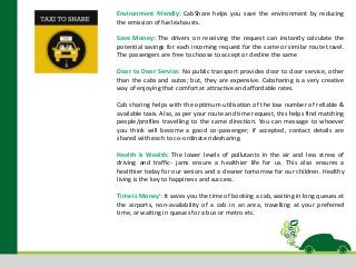 Environment friendly: CabShare helps you save the environment by reducing
the emission of fuel exhausts.
Save Money: The drivers on receiving the request can instantly calculate the
potential savings for each incoming request for the same or similar route travel.
The passengers are free to choose to accept or decline the same
Door to Door Service: No public transport provides door to door service, other
than the cabs and autos; but, they are expensive. Cabsharing is a very creative
way of enjoying that comfort at attractive and affordable rates.
Cab sharing helps with the optimum utilisation of the low number of reliable &
available taxis. Also, as per your route and time request, this helps find matching
people/profiles travelling to the same direction. You can message to whoever
you think will become a good co-passenger; if accepted, contact details are
shared with each to co-ordinate ridesharing.
Health is Wealth: The lower levels of pollutants in the air and less stress of
driving and traffic- jams ensure a healthier life for us. This also ensures a
healthier today for our seniors and a cleaner tomorrow for our children. Healthy
living is the key to happiness and success.
Time is Money’: It saves you the time of booking a cab, waiting in long queues at
the airports, non-availability of a cab in an area, travelling at your preferred
time, or waiting in queues for a bus or metro etc.
 