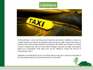 As the pollution is at an alarming raise in big cities and metros, CabShare comes in as
a viable solution to reduce the pollution level and also to help remove the clutter of
vehicles from road, by a great extent, by sharing a ride. When we are open to sharing
a seat in a plane, train, ferry or a bus with a stranger; we have no major reservations
about our co-travellers, then why can’t we be willing to accept the idea of a
ridesharing in cabs ?
CabShare is something for all of us to think and try and put in action for the good of
our future generations, our loved ones and our own selves.
CabShare
 