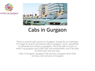 Cabs in Gurgaon
There is several cabs service in Gurgaon. Except for an interloper
it’s tough to search out honest cabs in gurgaon. Here i would like
to advocate you what’s up gurgaon. You’ll be able to trust, in
what’s up gurgaon you’ll feel safe and comfortable; you’ll be able
to relish your journey also.
Cabs in Gurgaon, Gurgaon Cab services, Gurgaon Auto Cabs
services, Cab services in Gurgaon

 