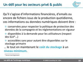 Un défi pour les secteurs privé & public

Qu’il s’agisse d’informations financières, d’emails ou
encore de fichiers issus de la production quotidienne,
ces informations ou données numériques doivent être :
 o conservées pour respecter la politique de protection des
 données de la compagnie et les réglementations en vigueur
 o disponibles à la demande pour les utilisateurs (respect
 des SLA*…)
 o accessibles sans pour autant être disponibles sur le
 stockage primaire
… le tout en maintenant le coût du stockage à un
niveau minimum.
 * Service Level Agreement


Les défis de l’archivage numérique   © CABSIS Consulting Ltd - 2012   10
 