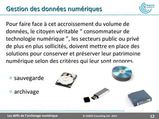 Gestion des données numériques

Pour faire face à cet accroissement du volume de
données, le citoyen véritable “ consommateur de
technologie numérique ”, les secteurs public ou privé
de plus en plus sollicités, doivent mettre en place des
solutions pour conserver et préserver leur patrimoine
numérique selon des critères qui leur sont propres.

 o   sauvegarde
 o   archivage


Les défis de l’archivage numérique   © CABSIS Consulting Ltd - 2012   12
 