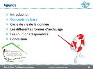 Agenda

 o    Introduction
 o    Concepts de base
 o    Cycle de vie de la donnée
 o    Les différentes formes d’archivage
 o    Les solutions disponibles
 o    Conclusion




                                                    Présentation Atempo Live Backup ™

Les défis de l’archivage numérique   © CABSIS Consulting Ltd - 2012               13
 