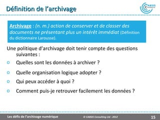 Définition de l’archivage

 Archivage : (n. m.) action de conserver et de classer des
 documents ne présentant plus un intérêt immédiat (Définition
 du dictionnaire Larousse).

Une politique d’archivage doit tenir compte des questions
   suivantes :
o Quelles sont les données à archiver ?
o    Quelle organisation logique adopter ?
o    Qui peux accéder à quoi ?
o    Comment puis-je retrouver facilement les données ?



Les défis de l’archivage numérique   © CABSIS Consulting Ltd - 2012   15
 