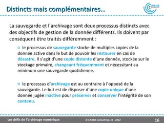 Distincts mais complémentaires…

 La sauvegarde et l’archivage sont deux processus distincts avec
 des objectifs de gestion de la donnée différents. Ils doivent par
 conséquent être traités différemment :
      o le processus de sauvegarde stocke de multiples copies de la
      donnée active dans le but de pouvoir les restaurer en cas de
      désastre. Il s’agit d’une copie distante d’une donnée, stockée sur le
      stockage primaire, changeant fréquemment et nécessitant au
      minimum une sauvegarde quotidienne.

      o le processus d’archivage est au contraire à l’opposé de la
      sauvegarde. Le but est de disposer d’une copie unique d’une
      donnée jugée inactive pour préserver et conserver l’intégrité de son
      contenu.


Les défis de l’archivage numérique       © CABSIS Consulting Ltd - 2012       16
 