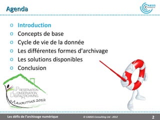 Agenda

 o    Introduction
 o    Concepts de base
 o    Cycle de vie de la donnée
 o    Les différentes formes d’archivage
 o    Les solutions disponibles
 o    Conclusion




                                                    Présentation Atempo Live Backup ™

Les défis de l’archivage numérique   © CABSIS Consulting Ltd - 2012                2
 