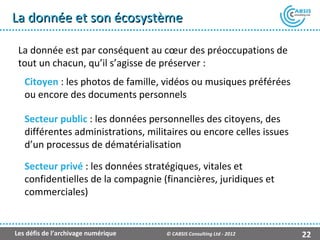 La donnée et son écosystème

 La donnée est par conséquent au cœur des préoccupations de
 tout un chacun, qu’il s’agisse de préserver :
   Citoyen : les photos de famille, vidéos ou musiques préférées
   ou encore des documents personnels

   Secteur public : les données personnelles des citoyens, des
   différentes administrations, militaires ou encore celles issues
   d’un processus de dématérialisation

   Secteur privé : les données stratégiques, vitales et
   confidentielles de la compagnie (financières, juridiques et
   commerciales)


Les défis de l’archivage numérique   © CABSIS Consulting Ltd - 2012   22
 