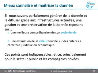 Mieux connaître et maîtriser la donnée

Si nous savons parfaitement générer de la donnée et
la diffuser grâce aux infrastructures actuelles, une
gestion et une préservation de la donnée reposent
sur…
   o une meilleure compréhension de son cycle de vie

   o une estimation de sa valeur fondée sur des critères à
   caractère juridique ou économique.

Ces points sont indispensables, et ce, principalement
pour le secteur public et les compagnies privées.


Les défis de l’archivage numérique   © CABSIS Consulting Ltd - 2012   23
 
