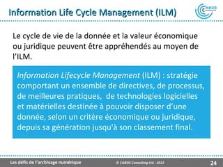 Information Life Cycle Management (ILM)

 Le cycle de vie de la donnée et la valeur économique
 ou juridique peuvent être appréhendés au moyen de
 l’ILM.

   Information Lifecycle Management (ILM) : stratégie
   comportant un ensemble de directives, de processus,
   de meilleures pratiques, de technologies logicielles
   et matérielles destinée à pouvoir disposer d’une
   donnée, selon un critère économique ou juridique,
   depuis sa génération jusqu'à son classement final.


Les défis de l’archivage numérique   © CABSIS Consulting Ltd - 2012   24
 