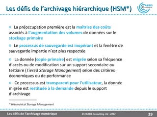 Les défis de l’archivage hiérarchique (HSM*)

 o La préoccupation première est la maîtrise des coûts
 associés à l’augmentation des volumes de données sur le
 stockage primaire
 o Le processus de sauvegarde est inopérant et la fenêtre de
 sauvegarde impartie n’est plus respectée
 o La donnée (copie primaire) est migrée selon sa fréquence
 d’accès ou de modification sur un support secondaire ou
 tertiaire (Tiered Storage Management) selon des critères
 économiques ou de performance
 o Ce processus est transparent pour l’utilisateur, la donnée
 migrée est restituée à la demande depuis le support
 d’archivage

 * Hiérarchical Storage Management


Les défis de l’archivage numérique     © CABSIS Consulting Ltd - 2012   29
 