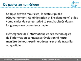Du papier au numérique

   Chaque citoyen mauricien, le secteur public
   (Gouvernement, Administration et Enseignement) et les
   compagnies du secteur privé se sont habitués depuis
   longtemps aux documents papier.

   L’émergence de l’informatique et des technologies
   de l’information connexes a révolutionné notre
   manière de nous exprimer, de penser et de travailler
   au quotidien.



Les défis de l’archivage numérique   © CABSIS Consulting Ltd - 2012   3
 