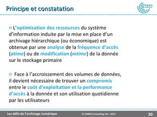 Principe et constatation

 o L’optimisation des ressources du système
 d’information induite par la mise en place d’un
 archivage hiérarchique (ou économique) est
 obtenue par une analyse de la fréquence d’accès
 (atime) ou de modification (mtime) de la donnée
 sur le stockage primaire

 o Face à l’accroissement des volumes de données,
 il devient nécessaire de trouver un compromis
 entre le coût d’exploitation et la performance
 d’accès à la donnée et son utilisation quotidienne
 par les utilisateurs

Les défis de l’archivage numérique   © CABSIS Consulting Ltd - 2012   30
 