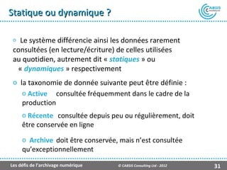Statique ou dynamique ?

 o Le système différencie ainsi les données rarement
 consultées (en lecture/écriture) de celles utilisées
 au quotidien, autrement dit « statiques » ou
  « dynamiques » respectivement
 o la taxonomie de donnée suivante peut être définie :
    o Active consultée fréquemment dans le cadre de la
    production
     o Récente consultée depuis peu ou régulièrement, doit
     être conservée en ligne
     o Archive doit être conservée, mais n’est consultée
     qu’exceptionnellement

Les défis de l’archivage numérique   © CABSIS Consulting Ltd - 2012   31
 