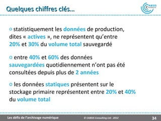 Quelques chiffres clés…

 o statistiquement les données de production,
 dites « actives », ne représentent qu’entre
 20% et 30% du volume total sauvegardé

 o entre 40% et 60% des données
 sauvegardées quotidiennement n’ont pas été
 consultées depuis plus de 2 années
 o les données statiques présentent sur le
 stockage primaire représentent entre 20% et 40%
 du volume total

Les défis de l’archivage numérique   © CABSIS Consulting Ltd - 2012   34
 