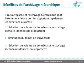 Bénéfices de l’archivage hiérarchique

 o La sauvegarde et l’archivage hiérarchique sont
 étroitement liés ce dernier apportant rapidement
 les bénéfices suivants :
 o réduction du volume de données sur le stockage
 primaire (données de production)

 o diminution du temps de sauvegarde

 o réduction du volume de données sur le stockage
 secondaire (données sauvegardées)



Les défis de l’archivage numérique   © CABSIS Consulting Ltd - 2012   35
 