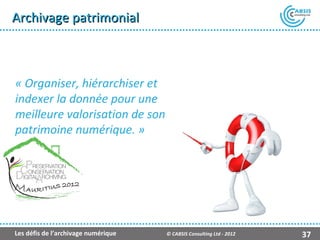 Archivage patrimonial



« Organiser, hiérarchiser et
indexer la donnée pour une
meilleure valorisation de son
patrimoine numérique. »




Les défis de l’archivage numérique   © CABSIS Consulting Ltd - 2012   37
 