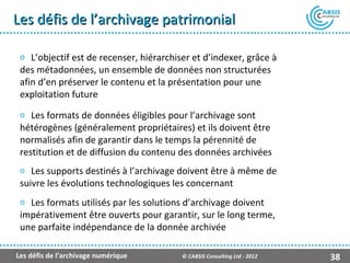 Les défis de l’archivage patrimonial

 o L’objectif est de recenser, hiérarchiser et d’indexer, grâce à
 des métadonnées, un ensemble de données non structurées
 afin d’en préserver le contenu et la présentation pour une
 exploitation future
 o Les formats de données éligibles pour l’archivage sont
 hétérogènes (généralement propriétaires) et ils doivent être
 normalisés afin de garantir dans le temps la pérennité de
 restitution et de diffusion du contenu des données archivées
 o Les supports destinés à l’archivage doivent être à même de
 suivre les évolutions technologiques les concernant
 o Les formats utilisés par les solutions d’archivage doivent
 impérativement être ouverts pour garantir, sur le long terme,
 une parfaite indépendance de la donnée archivée

Les défis de l’archivage numérique       © CABSIS Consulting Ltd - 2012   38
 