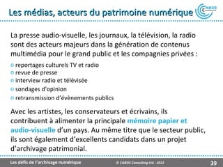 Les médias, acteurs du patrimoine numérique

La presse audio-visuelle, les journaux, la télévision, la radio
sont des acteurs majeurs dans la génération de contenus
multimédia pour le grand public et les compagnies privées :
o reportages culturels TV et radio
o revue de presse
o interview radio et télévisée
o sondages d’opinion
o retransmission d’évènements publics

Avec les artistes, les conservateurs et écrivains, ils
contribuent à alimenter la principale mémoire papier et
audio-visuelle d’un pays. Au même titre que le secteur public,
ils sont également d’excellents candidats dans un projet
d’archivage patrimonial.
Les défis de l’archivage numérique      © CABSIS Consulting Ltd - 2012   39
 