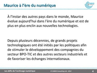 Maurice à l’ère du numérique

   À l’instar des autres pays dans le monde, Maurice
   évolue aujourd’hui dans l’ère du numérique et est de
   plus en plus enclin aux nouvelles technologies.


   Depuis plusieurs décennies, de grands projets
   technologiques ont été initiés par les politiques afin
   de stimuler le développement des compagnies du
   secteur BPO-TIC et des autres secteurs industriels et
   de favoriser les échanges internationaux.


Les défis de l’archivage numérique   © CABSIS Consulting Ltd - 2012   4
 