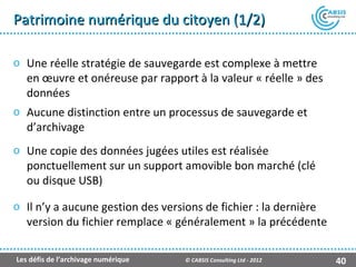 Patrimoine numérique du citoyen (1/2)

o Une réelle stratégie de sauvegarde est complexe à mettre
  en œuvre et onéreuse par rapport à la valeur « réelle » des
  données
o Aucune distinction entre un processus de sauvegarde et
  d’archivage
o Une copie des données jugées utiles est réalisée
  ponctuellement sur un support amovible bon marché (clé
  ou disque USB)

o Il n’y a aucune gestion des versions de fichier : la dernière
  version du fichier remplace « généralement » la précédente

Les défis de l’archivage numérique   © CABSIS Consulting Ltd - 2012   40
 