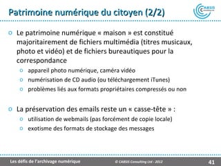 Patrimoine numérique du citoyen (2/2)
o Le patrimoine numérique « maison » est constitué
  majoritairement de fichiers multimédia (titres musicaux,
  photo et vidéo) et de fichiers bureautiques pour la
  correspondance
    o appareil photo numérique, caméra vidéo
    o numérisation de CD audio (ou téléchargement iTunes)
    o problèmes liés aux formats propriétaires compressés ou non


o La préservation des emails reste un « casse-tête » :
    o utilisation de webmails (pas forcément de copie locale)
    o exotisme des formats de stockage des messages




Les défis de l’archivage numérique     © CABSIS Consulting Ltd - 2012   41
 