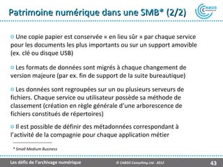 Patrimoine numérique dans une SMB* (2/2)

o Une copie papier est conservée « en lieu sûr » par chaque service
pour les documents les plus importants ou sur un support amovible
(ex. clé ou disque USB)

o Les formats de données sont migrés à chaque changement de
version majeure (par ex. fin de support de la suite bureautique)
o Les données sont regroupées sur un ou plusieurs serveurs de
fichiers. Chaque service ou utilisateur possède sa méthode de
classement (création en règle générale d’une arborescence de
fichiers constitués de répertoires)
o Il est possible de définir des métadonnées correspondant à
l’activité de la compagnie pour chaque application métier
 * Small Medium Business


Les défis de l’archivage numérique    © CABSIS Consulting Ltd - 2012   43
 