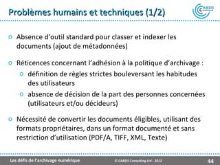 Problèmes humains et techniques (1/2)

o Absence d’outil standard pour classer et indexer les
  documents (ajout de métadonnées)

o Réticences concernant l’adhésion à la politique d’archivage :
   o définition de règles strictes bouleversant les habitudes
     des utilisateurs
   o absence de décision de la part des personnes concernées
     (utilisateurs et/ou décideurs)

o Nécessité de convertir les documents éligibles, utilisant des
  formats propriétaires, dans un format documenté et sans
  restriction d’utilisation (PDF/A, TIFF, XML, Texte)

Les défis de l’archivage numérique   © CABSIS Consulting Ltd - 2012   44
 