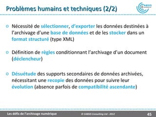 Problèmes humains et techniques (2/2)

o Nécessité de sélectionner, d’exporter les données destinées à
  l’archivage d’une base de données et de les stocker dans un
  format structuré (type XML)

o Définition de règles conditionnant l’archivage d’un document
  (déclencheur)

o Désuétude des supports secondaires de données archivées,
  nécessitant une recopie des données pour suivre leur
  évolution (absence parfois de compatibilité ascendante)



Les défis de l’archivage numérique   © CABSIS Consulting Ltd - 2012   45
 