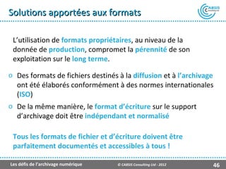 Solutions apportées aux formats

 L’utilisation de formats propriétaires, au niveau de la
 donnée de production, compromet la pérennité de son
 exploitation sur le long terme.

o Des formats de fichiers destinés à la diffusion et à l’archivage
  ont été élaborés conformément à des normes internationales
  (ISO)
o De la même manière, le format d’écriture sur le support
  d’archivage doit être indépendant et normalisé

 Tous les formats de fichier et d’écriture doivent être
 parfaitement documentés et accessibles à tous !

Les défis de l’archivage numérique   © CABSIS Consulting Ltd - 2012   46
 