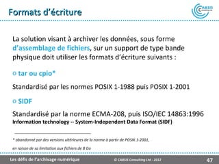 Formats d’écriture

 La solution visant à archiver les données, sous forme
 d’assemblage de fichiers, sur un support de type bande
 physique doit utiliser les formats d’écriture suivants :

 o tar ou cpio*
 Standardisé par les normes POSIX 1-1988 puis POSIX 1-2001
 o SIDF
 Standardisé par la norme ECMA-208, puis ISO/IEC 14863:1996
 Information technology -- System-Independent Data Format (SIDF)


 * abandonné par des versions ultérieures de la norme à partir de POSIX.1-2001,
 en raison de sa limitation aux fichiers de 8 Go

Les défis de l’archivage numérique                        © CABSIS Consulting Ltd - 2012   47
 